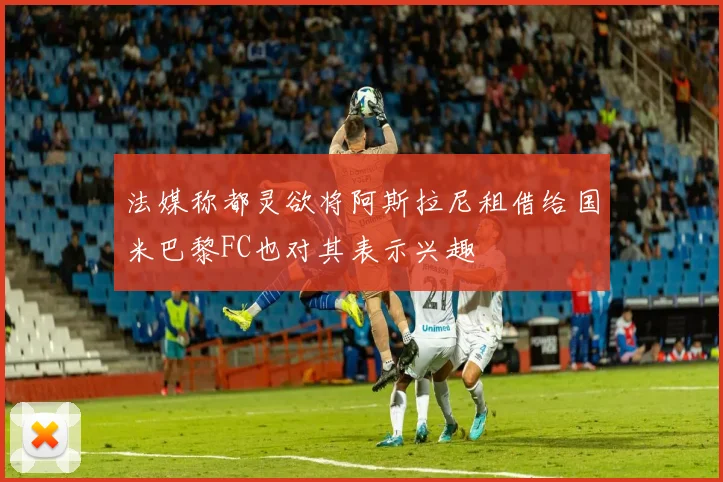 法媒称都灵欲将阿斯拉尼租借给国米巴黎FC也对其表示兴趣