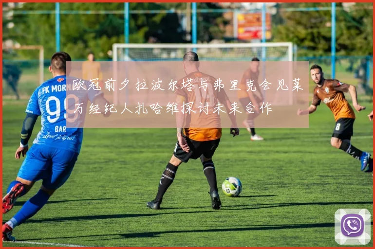 欧冠前夕拉波尔塔与弗里克会见莱万经纪人扎哈维探讨未来合作