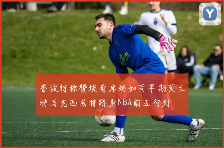 香波特称赞埃奇库姆如同早期莫兰特马克西或将跻身NBA前五行列