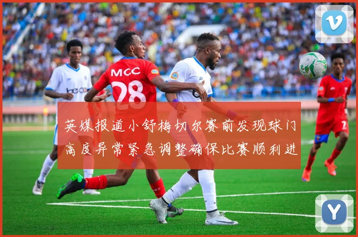 英媒报道小舒梅切尔赛前发现球门高度异常紧急调整确保比赛顺利进行