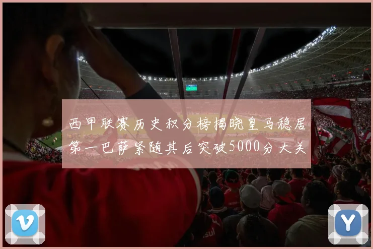 西甲联赛历史积分榜揭晓皇马稳居第一巴萨紧随其后突破5000分大关