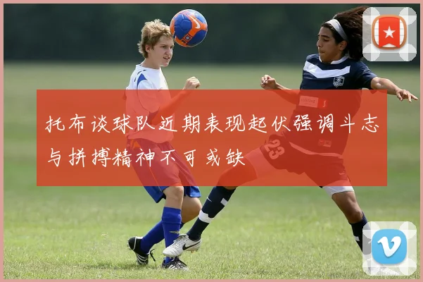 托布谈球队近期表现起伏强调斗志与拼搏精神不可或缺