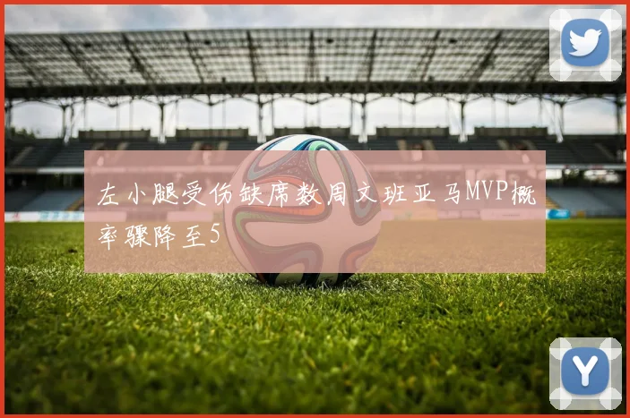 左小腿受伤缺席数周文班亚马MVP概率骤降至5