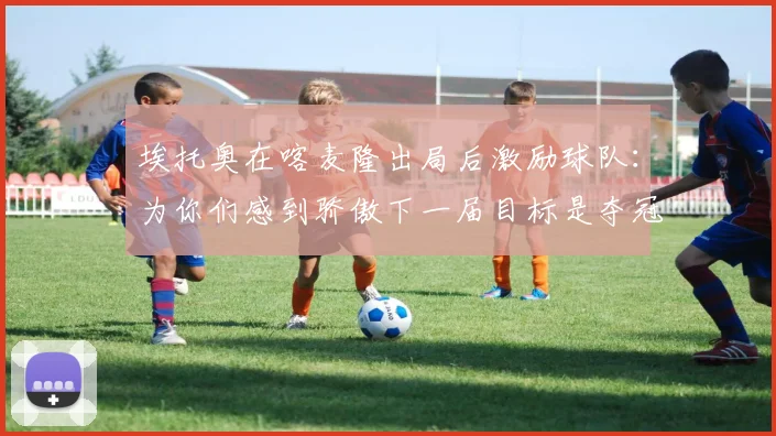 埃托奥在喀麦隆出局后激励球队：为你们感到骄傲下一届目标是夺冠