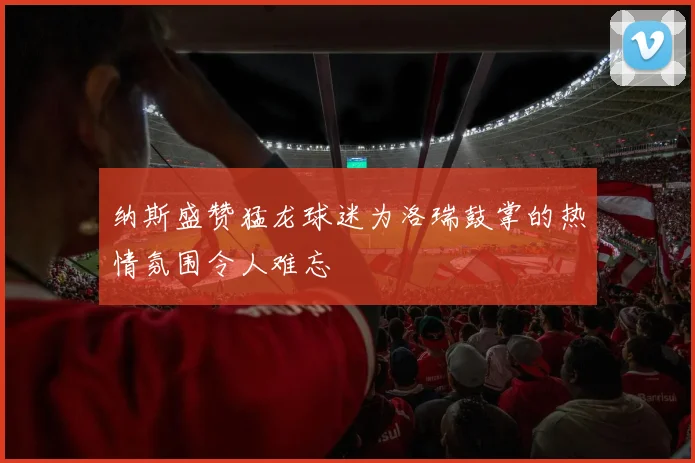 纳斯盛赞猛龙球迷为洛瑞鼓掌的热情氛围令人难忘