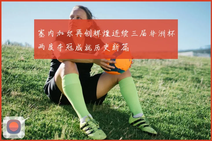 塞内加尔再创辉煌连续三届非洲杯两度夺冠成就历史新篇