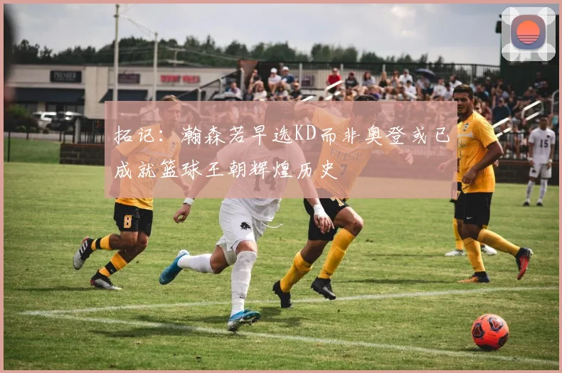 拓记：瀚森若早选KD而非奥登或已成就篮球王朝辉煌历史