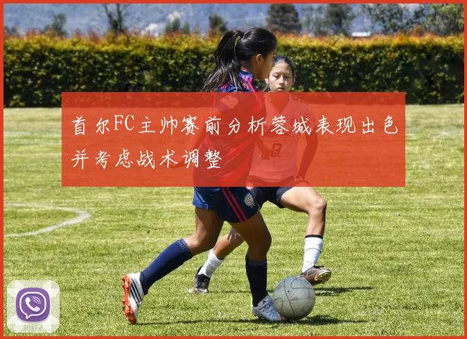 首尔FC主帅赛前分析蓉城表现出色并考虑战术调整