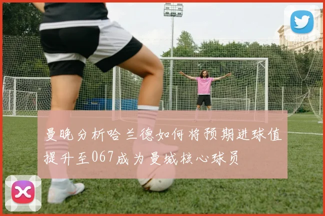 曼晚分析哈兰德如何将预期进球值提升至067成为曼城核心球员