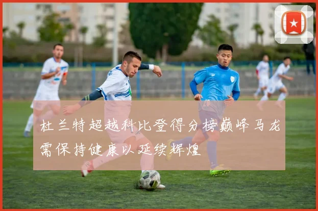 杜兰特超越科比登得分榜巅峰马龙需保持健康以延续辉煌