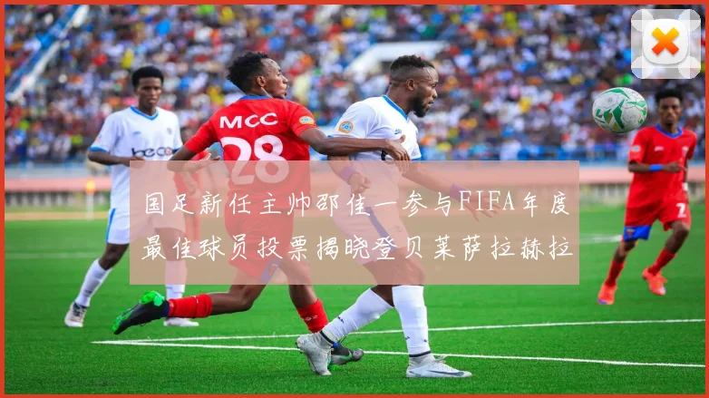 国足新任主帅邵佳一参与FIFA年度最佳球员投票揭晓登贝莱萨拉赫拉菲尼亚竞争激烈