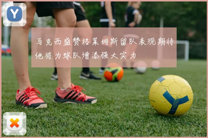 马克西盛赞格莱姆斯留队表现期待他将为球队增添强大实力