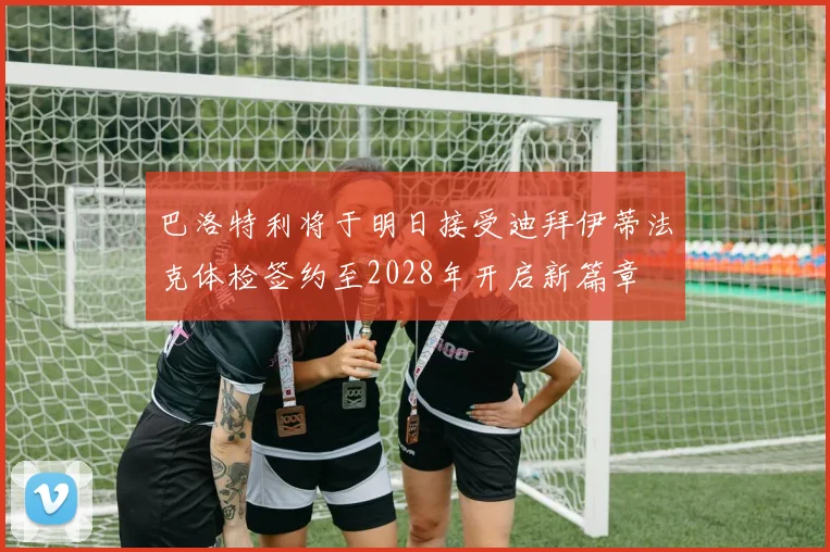 巴洛特利将于明日接受迪拜伊蒂法克体检签约至2028年开启新篇章