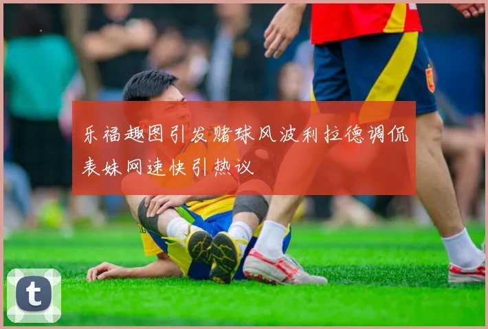 乐福趣图引发赌球风波利拉德调侃表妹网速快引热议