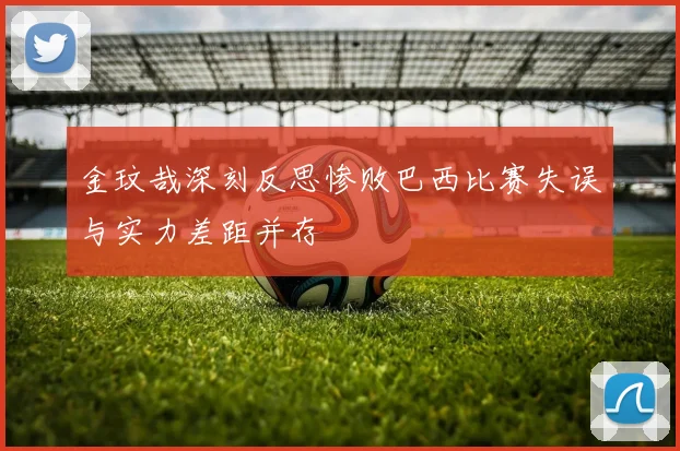 金玟哉深刻反思惨败巴西比赛失误与实力差距并存