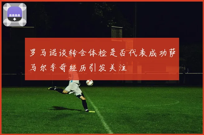 罗马诺谈转会体检是否代表成功萨马尔季奇经历引发关注
