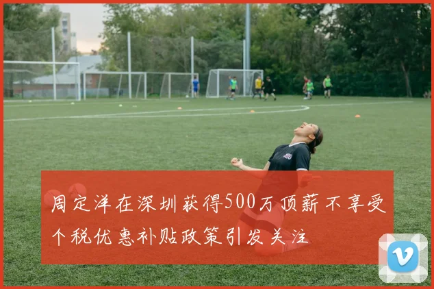 周定洋在深圳获得500万顶薪不享受个税优惠补贴政策引发关注